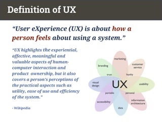 “UX highlights the experiential,
affective, meaningful and
valuable aspects of human-
computer interaction and
product ownership, but it also
covers a person’s perceptions of
the practical aspects such as
utility, ease of use and efficiency
of the system.”
- Wikipedia
Definition of UX
“User eXperience (UX) is about how a
person feels about using a system.”
 