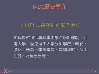 in China 
IXDC歷史簡介 
4 
2010年工業設計活動周成立 
! 
參與單位包括廣州美術學院設計學院、江 
南大學、香港理工大學設計學院、網易、 
騰訊、華為、中國電信、中國移動、金山 
百度、阿里巴巴等。 
 