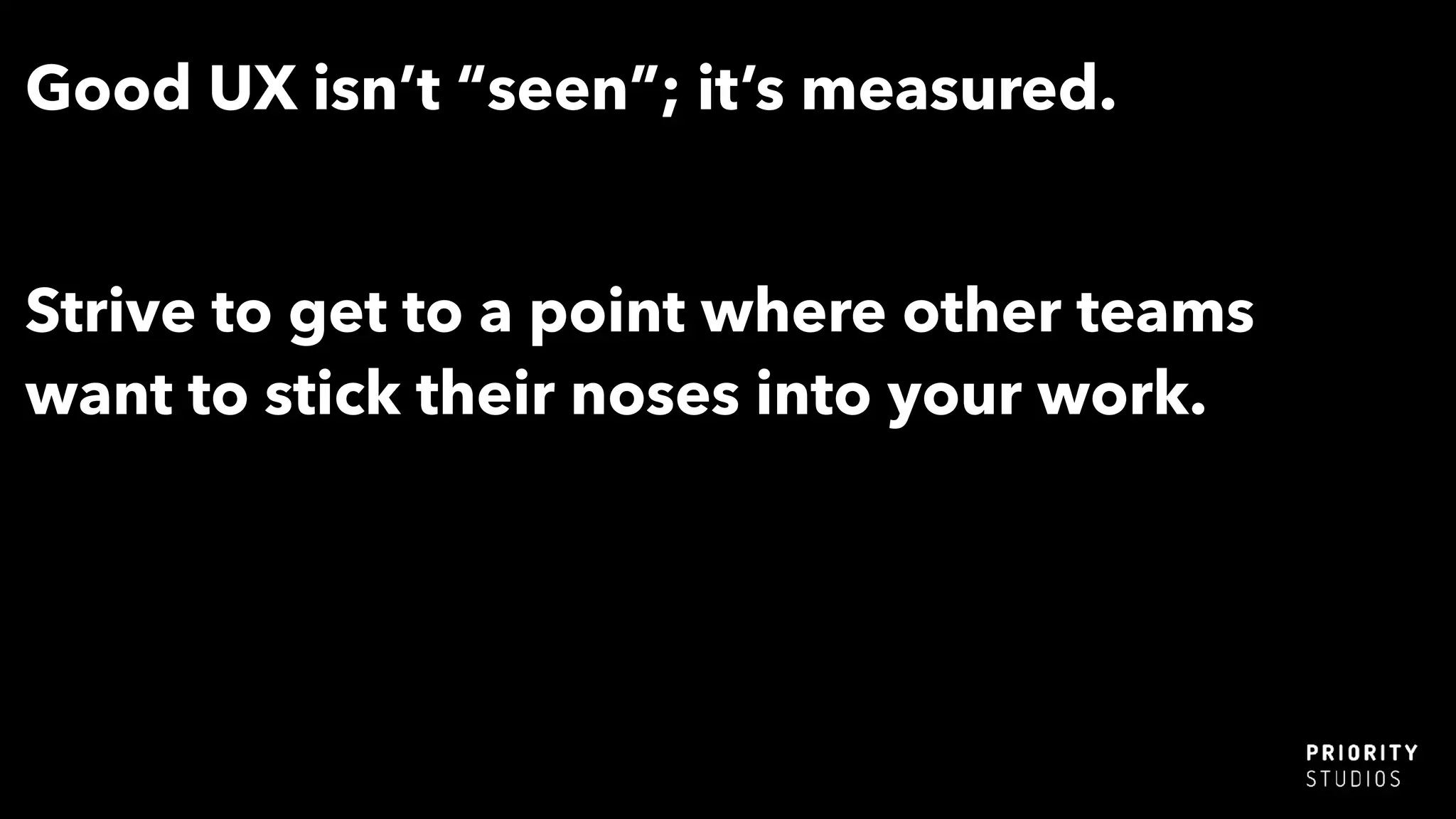 Good UX isn’t “seen”; it’s measured.
Strive to get to a point where other teams
want to stick their noses into your work.
 