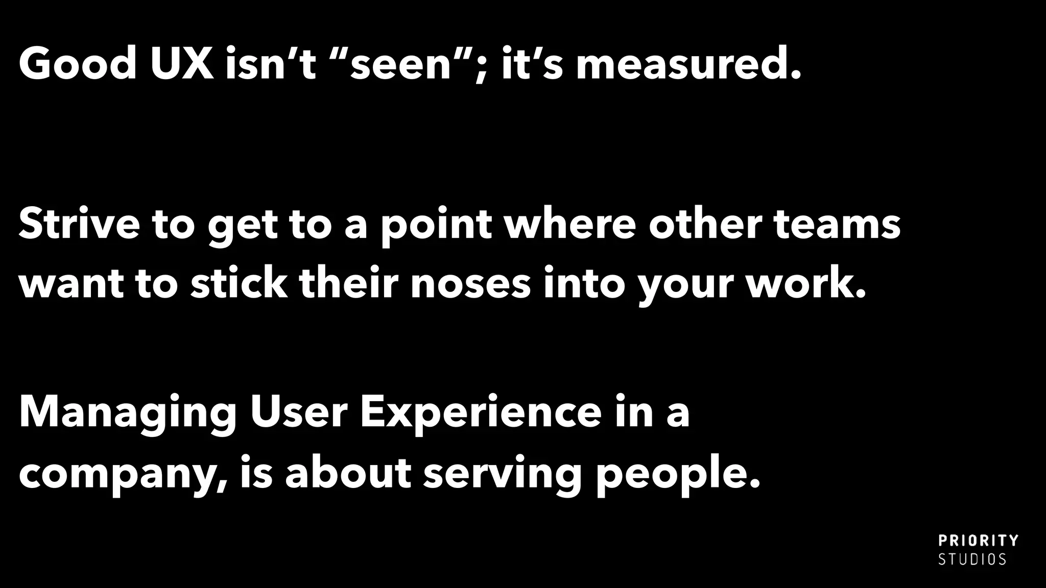 Good UX isn’t “seen”; it’s measured.
Strive to get to a point where other teams
want to stick their noses into your work.
Managing User Experience in a
company, is about serving people.
 