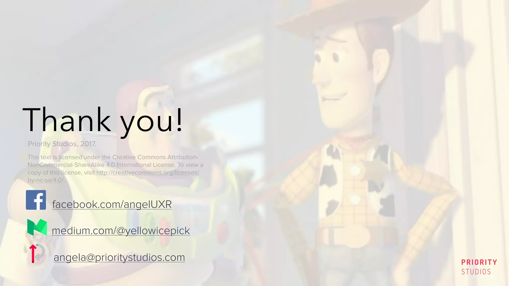 Thank you!
PRIORITY
STUDIOS
medium.com/@yellowicepick
angela@prioritystudios.com
This text is licensed under the Creative Commons Attribution-
NonCommercial-ShareAlike 4.0 International License. To view a
copy of this license, visit http://creativecommons.org/licenses/
by-nc-sa/4.0/.
Priority Studios, 2017.
facebook.com/angelUXR
 
