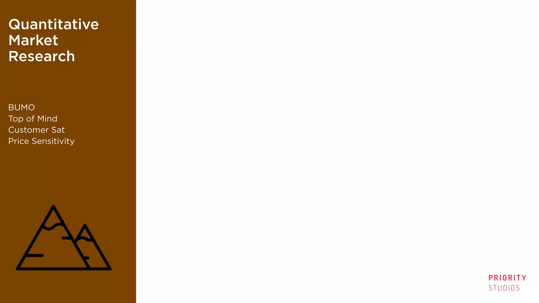 PRIORITY
STUDIOS
Quantitative
Market
Research
BUMO
Top of Mind
Customer Sat
Price Sensitivity
TV Audience
Measurement
Ratings
Shares
Adhesion
Affinity
Qualitative
Research
“Metrics”
Attitudes; Needs;
Perception;
Projectives
Digital
Analytics
Pageviews
Shares
Time spent
Cost-per-conversion
 