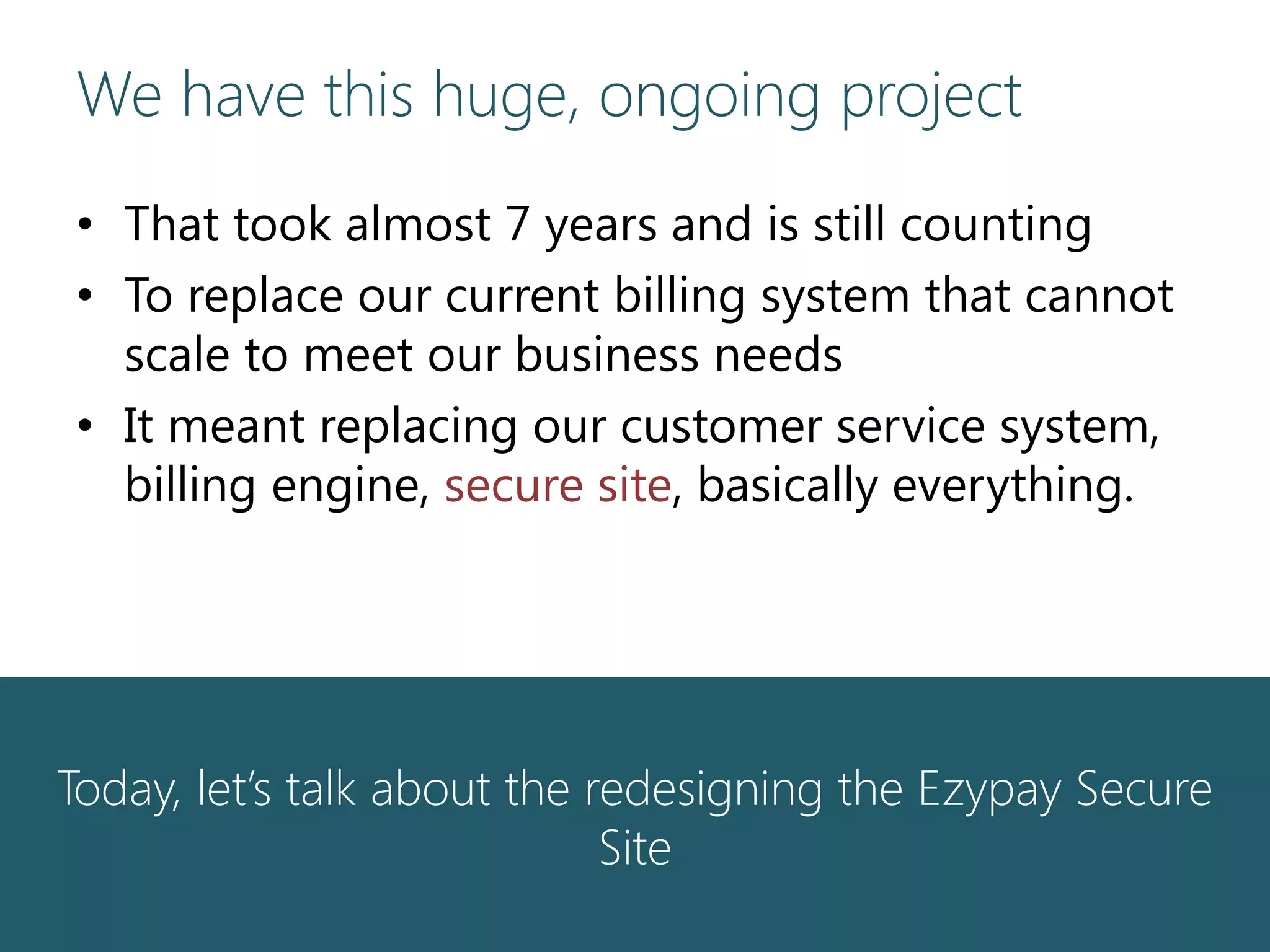 We have this huge, ongoing project
• That took almost 7 years and is still counting
• To replace our current billing system that cannot
scale to meet our business needs
• It meant replacing our customer service system,
billing engine, secure site, basically everything.
Today, let’s talk about the redesigning the Ezypay Secure
Site
 