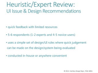© 2014. Interface Design Dept., FCM, MMU
Heuristic/Expert Review:
UI Issue & Design Recommendations
• quick feedback with limited resources
• 5-6 respondents (1-2 experts and 4-5 novice users)
• uses a simple set of design/UI rules where quick judgement
can be made on the design/system being evaluated
• conducted in-house or anywhere convenient
 