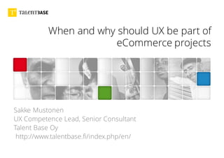 When and why should UX be part of
eCommerce projects
Sakke Mustonen
UX Competence Lead, Senior Consultant
Talent Base Oy
http://www.talentbase.fi/index.php/en/
 