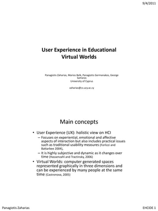 9/4/2011

User Experience in Educational
Virtual Worlds
Panagiotis Zaharias, Marios Belk, Panagiotis Germanakos, George
Samaras
University of Cyprus
zaharias@cs.ucy.ac.cy

Main concepts
• User Experience (UX): holistic view on HCI
– Focuses on experiential, emotional and affective
aspects of interaction but also includes practical issues
such as traditional usability measures (Forlizzi and
Battarbee 2004),
– It is highly subjective and dynamic as it changes over
time (Hassenzahl and Tractinsky, 2006)

• Virtual Worlds: computer generated spaces
represented graphically in three dimensions and
can be experienced by many people at the same
time (Castronova, 2005)

Panagiotis Zaharias

EHCIDE 1

 