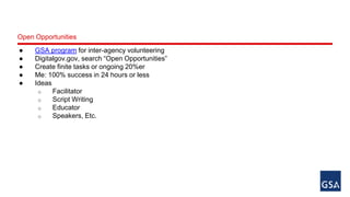 Open Opportunities 
● GSA program for inter-agency volunteering 
● Digitalgov.gov, search “Open Opportunities” 
● Create finite tasks or ongoing 20%er 
● Me: 100% success in 24 hours or less 
● Ideas 
o Facilitator 
o Script Writing 
o Educator 
o Speakers, Etc. 
 