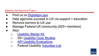DigitalGov User Experience Program 
● Find us on Digitalgov.gov 
● Help agencies succeed in UX via support + education 
● Remove barriers to UX use 
● Manage Federal UX community (525+ members) 
● Also: 
o Usability Starter Kit 
o 25+ Usability Case Studies 
o API Usability Evaluations 
o Federal Usability Volunteer List 
 