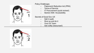 Policy Challenges 
o Paperwork Reduction Act (PRA) 
o Terms of Service 
o IT Procurement (quick review!) 
o Section 508 / Accessibility 
Secrets of Good Gov UX 
o Sell it (well) 
o Shut up and do it 
o Viva UX Team 
o Get crafty (resources!) 
1 
2 
 
