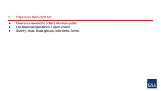 1. Paperwork Reduction Act 
● Clearance needed to collect info from public 
● For structured questions + open ended 
● Survey, tests, focus groups, interviews, forms 
 