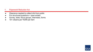 1. Paperwork Reduction Act 
● Clearance needed to collect info from public 
● For structured questions + open ended 
● Survey, tests, focus groups, interviews, forms 
● 10+ citizens per YEAR per item 
 