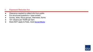 1. Paperwork Reduction Act 
● Clearance needed to collect info from public 
● For structured questions + open ended 
● Survey, tests, focus groups, interviews, forms 
● 10+ citizens per YEAR per item 
● Does NOT apply to Feds, most Social Media 
 