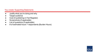 You create: Supporting Statements 
● Justify what you’re doing and why 
● Target audience 
● Cost (if publishing in Fed Register) 
● Screenshots (if applicable) 
● List of questions (if applicable) 
● # of estimated hours + respondents (Burden Hours) 
 