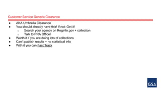 Customer Service Generic Clearance 
● AKA Umbrella Clearance 
● You should already have this! If not: Get it! 
o Search your agency on Reginfo.gov + collection 
o Talk to PRA Officer 
● Worth it if you are doing lots of collections 
● Can’t publish results + no statistical info 
● With it you can Fast Track 
 