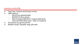 Incentives and the PRA 
● Their view: Trying to save the gov money 
● OMB ceiling is 
o $40 an hour general public 
o $50-$75 for focus groups 
o More $ needs justification in support statements 
o Work with PRA officer early + often to increase $ 
● Contractors can get around this 
● Besides money: Goodwill, swag, gift cards 
 