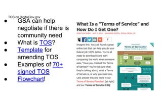 TOS on DigitalGov.gov 
● GSA can help 
negotiate if there is 
community need 
● What is TOS? 
● Template for 
amending TOS 
● Examples of 70+ 
signed TOS 
● Flowchart! 
 