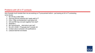 Problems with UX in IT contracts 
lots of people much smarter than me are working on IT procurement reform - just looking at UX in IT contracting. 
some issues: 
1. No UX law (unlike 508) 
2. One-size fits all contracts don’t apply well to IT 
3. COs + PMs not familiar/don’t care about UX 
4. CO and PM may not work together from starT 
5. Waterfall :( 
6. Biz requirements… what about user req? 
7. No UX in SOW > Proposals don’t include UX 
8. Unclear about contractor UX qualifications 
9. Lessons learned not shared 
 