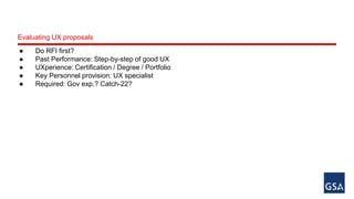 Evaluating UX proposals 
● Do RFI first? 
● Past Performance: Step-by-step of good UX 
● UXperience: Certification / Degree / Portfolio 
● Key Personnel provision: UX specialist 
● Required: Gov exp.? Catch-22? 
 