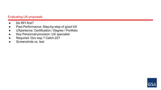 Evaluating UX proposals 
● Do RFI first? 
● Past Performance: Step-by-step of good UX 
● UXperience: Certification / Degree / Portfolio 
● Key Personnel provision: UX specialist 
● Required: Gov exp.? Catch-22? 
● Screenshots vs. text 
 