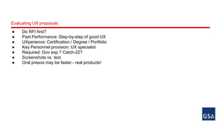 Evaluating UX proposals 
● Do RFI first? 
● Past Performance: Step-by-step of good UX 
● UXperience: Certification / Degree / Portfolio 
● Key Personnel provision: UX specialist 
● Required: Gov exp.? Catch-22? 
● Screenshots vs. text 
● Oral presos may be faster - real products! 
 