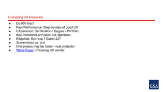 Evaluating UX proposals 
● Do RFI first? 
● Past Performance: Step-by-step of good UX 
● UXperience: Certification / Degree / Portfolio 
● Key Personnel provision: UX specialist 
● Required: Gov exp.? Catch-22? 
● Screenshots vs. text 
● Oral presos may be faster - real products! 
● White Paper: Choosing UX vendor 
 