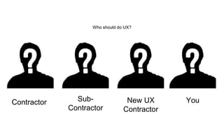 Contractor Sub- 
Contractor 
New UX 
Contractor 
You 
Who should do UX? 
 