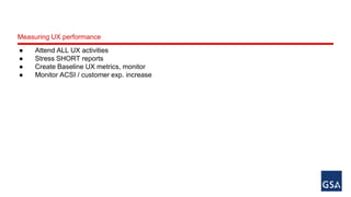 Measuring UX performance 
● Attend ALL UX activities 
● Stress SHORT reports 
● Create Baseline UX metrics, monitor 
● Monitor ACSI / customer exp. increase 
 