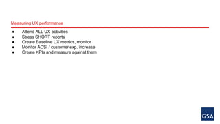 Measuring UX performance 
● Attend ALL UX activities 
● Stress SHORT reports 
● Create Baseline UX metrics, monitor 
● Monitor ACSI / customer exp. increase 
● Create KPIs and measure against them 
 