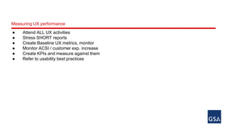 Measuring UX performance 
● Attend ALL UX activities 
● Stress SHORT reports 
● Create Baseline UX metrics, monitor 
● Monitor ACSI / customer exp. increase 
● Create KPIs and measure against them 
● Refer to usability best practices 
 