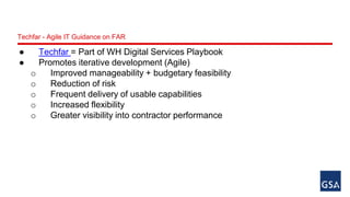 Techfar - Agile IT Guidance on FAR 
● Techfar = Part of WH Digital Services Playbook 
● Promotes iterative development (Agile) 
o Improved manageability + budgetary feasibility 
o Reduction of risk 
o Frequent delivery of usable capabilities 
o Increased flexibility 
o Greater visibility into contractor performance 
 