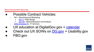 More Procurement resources 
● Possible Contract Vehicles: 
o 541 - Advertising and Marketing 
 541-3 - Web Design 
 541-4A - Market Research and Analysis 
o GSA Schedule 70 - IT Services 
● UX education at DigitalGov.gov + calendar 
● Check out UX SOWs on DG.gov + Usability.gov 
● FBO.gov 
 