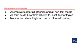 What accessible coding looks like 
● Alternative text for all graphics and all non-text media 
● All form fields + controls labeled for asst. technologies 
● Not mouse driven, keyboard can explore all content 
 