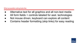 What accessible coding looks like 
● Alternative text for all graphics and all non-text media 
● All form fields + controls labeled for asst. technologies 
● Not mouse driven, keyboard can explore all content 
● Contains header formatting (skip links) for easy reading 
 