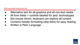 What accessible coding looks like 
● Alternative text for all graphics and all non-text media 
● All form fields + controls labeled for asst. technologies 
● Not mouse driven, keyboard can explore all content 
● Contains header formatting (skip links) for easy reading 
● Written in Plain Language 
 