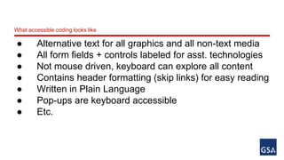 What accessible coding looks like 
● Alternative text for all graphics and all non-text media 
● All form fields + controls labeled for asst. technologies 
● Not mouse driven, keyboard can explore all content 
● Contains header formatting (skip links) for easy reading 
● Written in Plain Language 
● Pop-ups are keyboard accessible 
● Etc. 
 