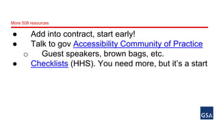 More 508 resources 
● Add into contract, start early! 
● Talk to gov Accessibility Community of Practice 
o Guest speakers, brown bags, etc. 
● Checklists (HHS). You need more, but it’s a start 
 