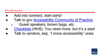 More 508 resources 
● Add into contract, start early! 
● Talk to gov Accessibility Community of Practice 
o Guest speakers, brown bags, etc. 
● Checklists (HHS). You need more, but it’s a start 
● Talk to vendors, esp. “I know accessibility” ones 
 