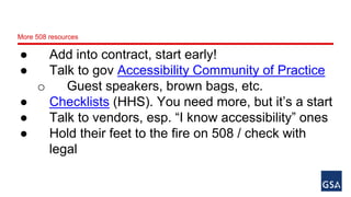 More 508 resources 
● Add into contract, start early! 
● Talk to gov Accessibility Community of Practice 
o Guest speakers, brown bags, etc. 
● Checklists (HHS). You need more, but it’s a start 
● Talk to vendors, esp. “I know accessibility” ones 
● Hold their feet to the fire on 508 / check with 
legal 
 