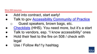 More 508 resources 
● Add into contract, start early! 
● Talk to gov Accessibility Community of Practice 
o Guest speakers, brown bags, etc. 
● Checklists (HHS). You need more, but it’s a start 
● Talk to vendors, esp. “I know accessibility” ones 
● Hold their feet to the fire on 508 / check with 
legal 
● Use / Follow #a11y hashtag 
 