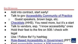 More 508 resources 
● Add into contract, start early! 
● Talk to gov Accessibility Community of Practice 
o Guest speakers, brown bags, etc. 
● Checklists (HHS). You need more, but it’s a start 
● Talk to vendors, esp. “I know accessibility” ones 
● Hold their feet to the fire on 508 / check with 
legal 
● Use / Follow #a11y hashtag 
● Role-Based Accessibility in Government (PPT) 
● Find accessibility testers + 508 template 
 