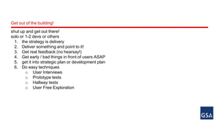 Get out of the building! 
shut up and get out there! 
solo or 1-2 devs or others 
1. the strategy is delivery 
2. Deliver something and point to it! 
3. Get real feedback (no hearsay!) 
4. Get early / bad things in front of users ASAP 
5. get it into strategic plan or development plan 
6. Do easy techniques 
o User Interviews 
o Prototype tests 
o Hallway tests 
o User Free Exploration 
 