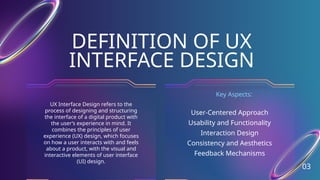 DEFINITION OF UX
INTERFACE DESIGN
03
UX Interface Design refers to the
process of designing and structuring
the interface of a digital product with
the user’s experience in mind. It
combines the principles of user
experience (UX) design, which focuses
on how a user interacts with and feels
about a product, with the visual and
interactive elements of user interface
(UI) design.
User-Centered Approach
Usability and Functionality
Interaction Design
Consistency and Aesthetics
Feedback Mechanisms
Key Aspects:
 