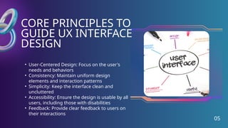 CORE PRINCIPLES TO
GUIDE UX INTERFACE
DESIGN
05
• User-Centered Design: Focus on the user's
needs and behaviors
• Consistency: Maintain uniform design
elements and interaction patterns
• Simplicity: Keep the interface clean and
uncluttered
• Accessibility: Ensure the design is usable by all
users, including those with disabilities
• Feedback: Provide clear feedback to users on
their interactions
 