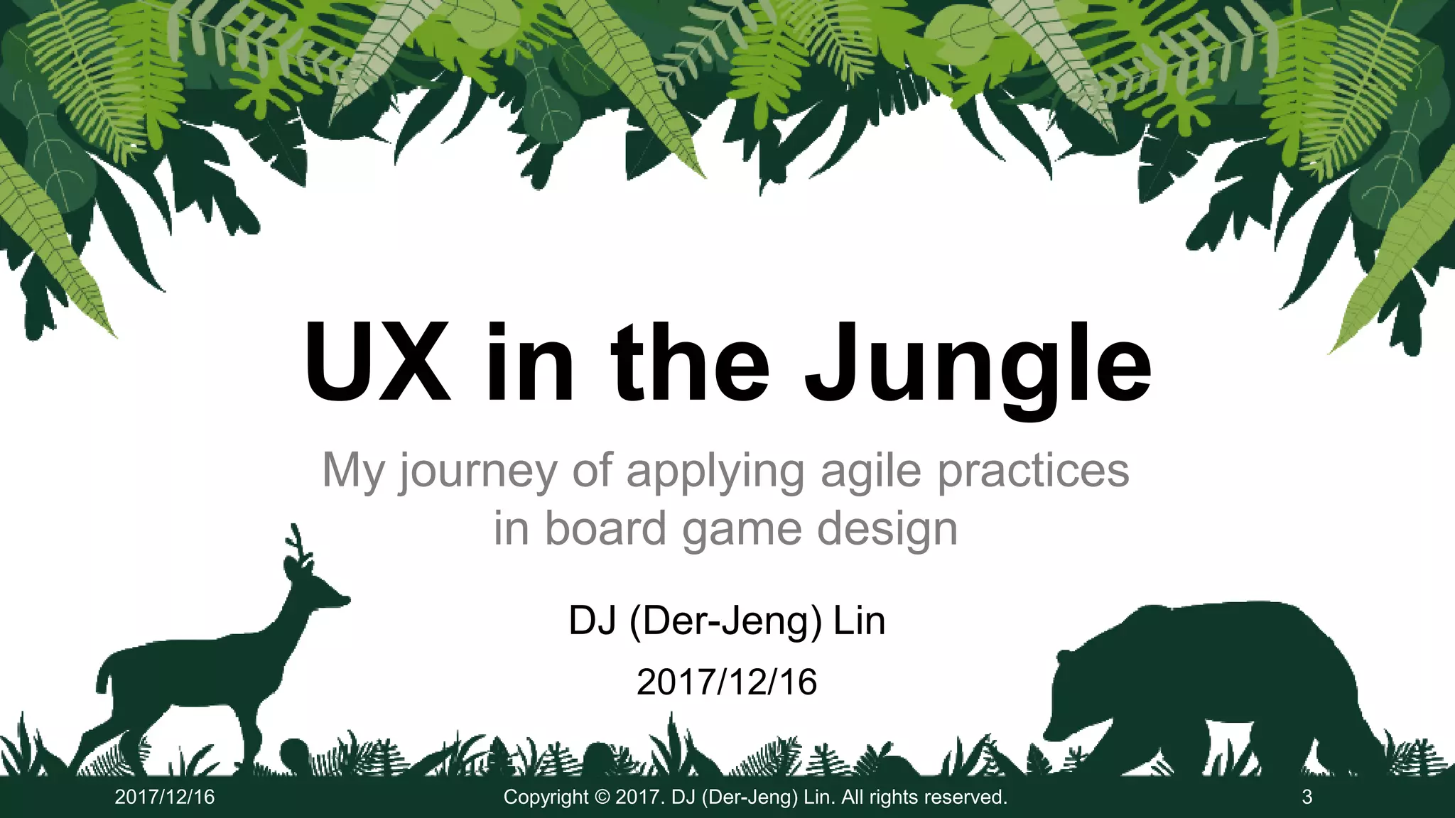 UX in the Jungle
DJ (Der-Jeng) Lin
2017/12/16
Copyright © 2017. DJ (Der-Jeng) Lin. All rights reserved. 32017/12/16
My journey of applying agile practices
in board game design
 