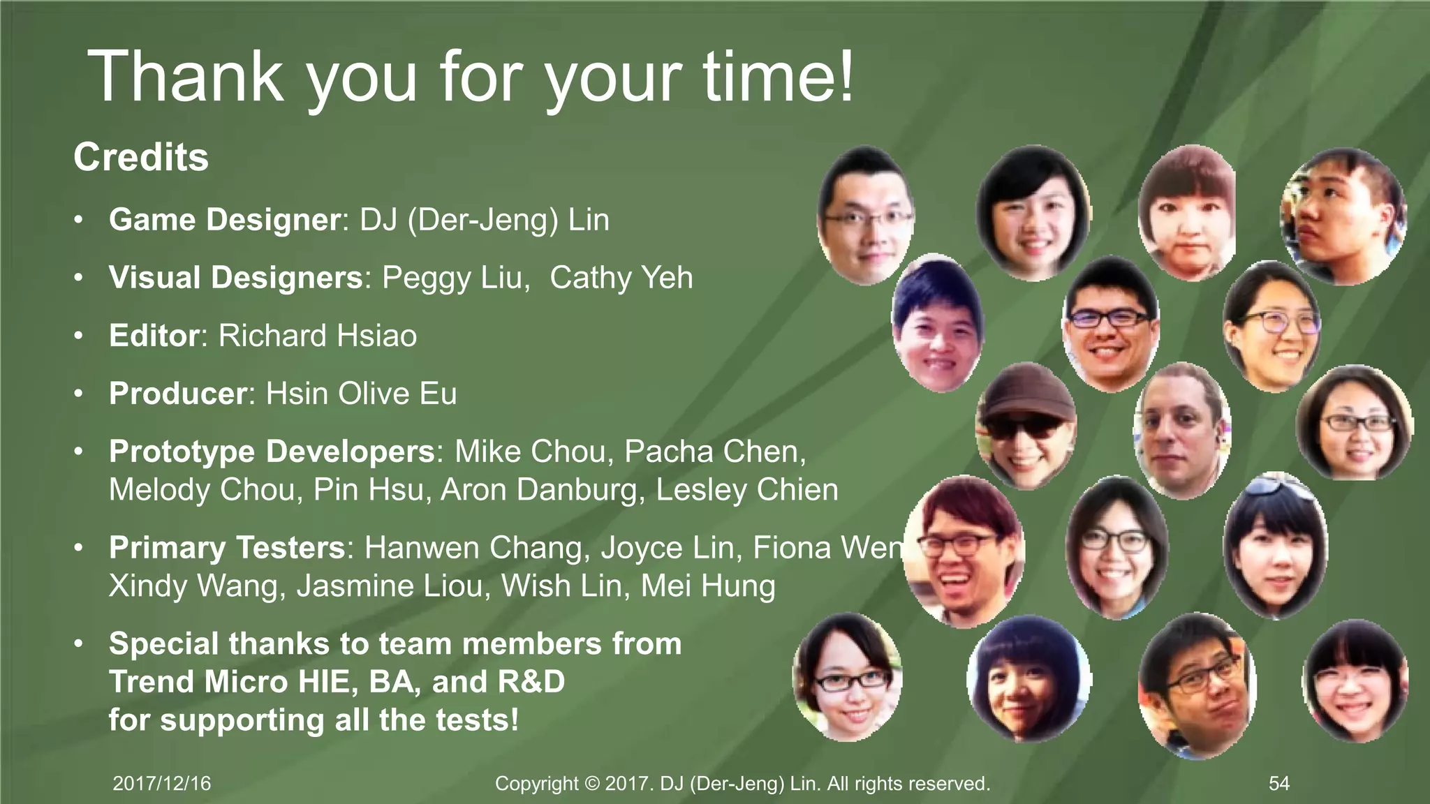 Thank you for your time!
Copyright © 2017. DJ (Der-Jeng) Lin. All rights reserved.2017/12/16 54
Credits
• Game Designer: DJ (Der-Jeng) Lin
• Visual Designers: Peggy Liu, Cathy Yeh
• Editor: Richard Hsiao
• Producer: Hsin Olive Eu
• Prototype Developers: Mike Chou, Pacha Chen,
Melody Chou, Pin Hsu, Aron Danburg, Lesley Chien
• Primary Testers: Hanwen Chang, Joyce Lin, Fiona Wen,
Xindy Wang, Jasmine Liou, Wish Lin, Mei Hung
• Special thanks to team members from
Trend Micro HIE, BA, and R&D
for supporting all the tests!
 