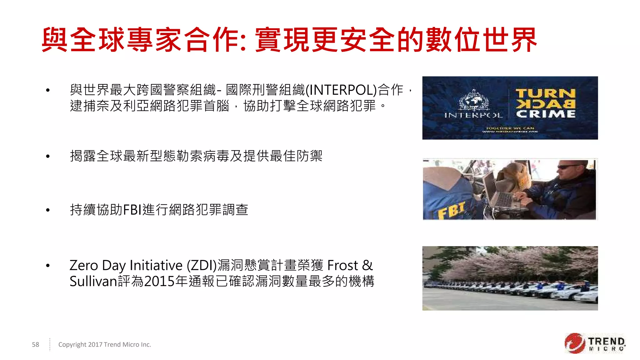 Copyright 2017 Trend Micro Inc.58
• 與世界最大跨國警察組織- 國際刑警組織(INTERPOL)合作，
逮捕奈及利亞網路犯罪首腦，協助打擊全球網路犯罪。
• 持續協助FBI進行網路犯罪調查
• 揭露全球最新型態勒索病毒及提供最佳防禦
• Zero Day Initiative (ZDI)漏洞懸賞計畫榮獲 Frost &
Sullivan評為2015年通報已確認漏洞數量最多的機構
與全球專家合作: 實現更安全的數位世界
 