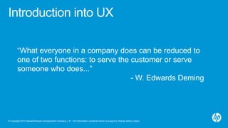 © Copyright 2013 Hewlett-Packard Development Company, L.P. The information contained herein is subject to change without notice.
Introduction into UX
“What everyone in a company does can be reduced to
one of two functions: to serve the customer or serve
someone who does...”
- W. Edwards Deming
 