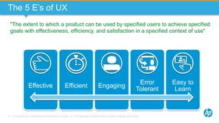 © Copyright 2013 Hewlett-Packard Development Company, L.P. The information contained herein is subject to change without notice.13
The 5 E’s of UX
Effective Efficient Engaging
Error
Tolerant
Easy to
Learn
"The extent to which a product can be used by specified users to achieve specified
goals with effectiveness, efficiency, and satisfaction in a specified context of use"
 