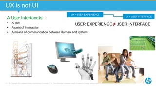 © Copyright 2013 Hewlett-Packard Development Company, L.P. The information contained herein is subject to change without notice.17
UX is not UI
UX = USER EXPERIENCE
UI = USER INTERFACE
USER EXPERIENCE = USER INTERFACE
A User Interface is:
• A Tool
• A point of Interaction
• A means of communication between Human and System
 