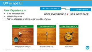 © Copyright 2013 Hewlett-Packard Development Company, L.P. The information contained herein is subject to change without notice.18
UX is not UI
User Experience is:
• Is the Interaction itself
• Includes Interfaces
• Address all aspects of a thing as perceived by a human
What people are looking for. The tool that serves it up. Consumption
CONTENT USER INTERFACE USER EXPERIENCE
UX = USER EXPERIENCE
UI = USER INTERFACE
USER EXPERIENCE = USER INTERFACE
 